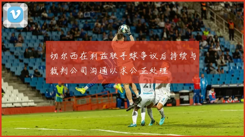 切尔西在利兹联手球争议后持续与裁判公司沟通以求公正处理