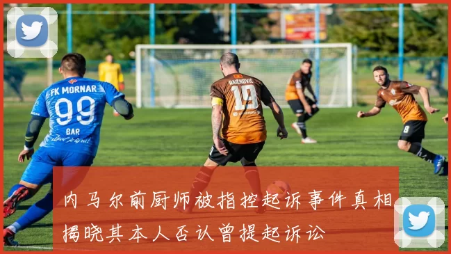 内马尔前厨师被指控起诉事件真相揭晓其本人否认曾提起诉讼