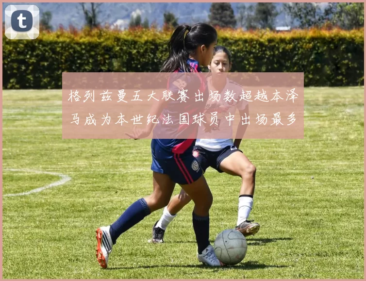 格列兹曼五大联赛出场数超越本泽马成为本世纪法国球员中出场最多者