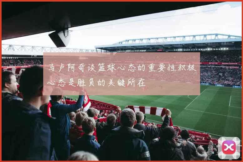马卢阿奇谈篮球心态的重要性积极心态是胜负的关键所在