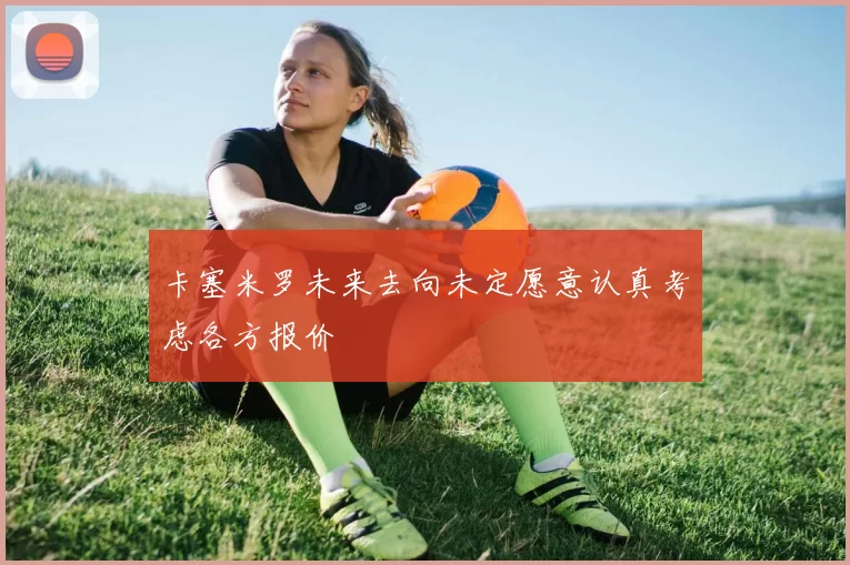 卡塞米罗未来去向未定愿意认真考虑各方报价