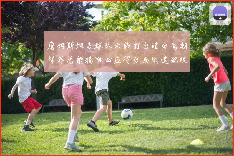 詹姆斯坦言球队未能打出追分高潮绿军总能精准回应得分或制造犯规