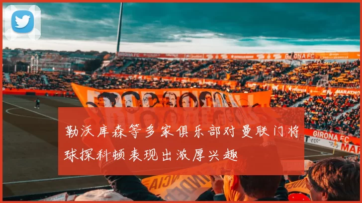 勒沃库森等多家俱乐部对曼联门将球探科顿表现出浓厚兴趣