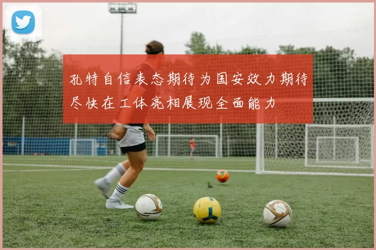 孔特自信表态期待为国安效力期待尽快在工体亮相展现全面能力