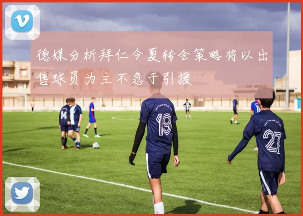 德媒分析拜仁今夏转会策略将以出售球员为主不急于引援