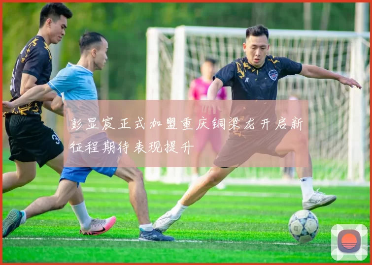彭显宸正式加盟重庆铜梁龙开启新征程期待表现提升