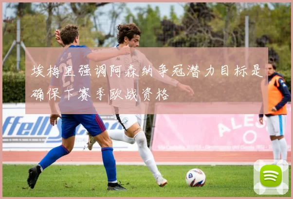 埃梅里强调阿森纳争冠潜力目标是确保下赛季欧战资格