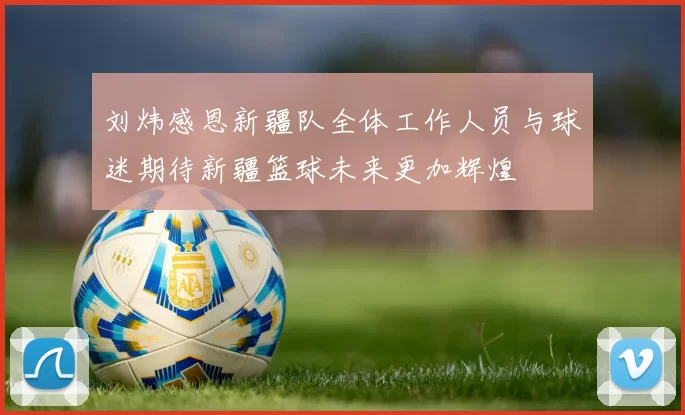 刘炜感恩新疆队全体工作人员与球迷期待新疆篮球未来更加辉煌
