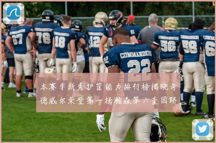 本赛季新秀护筐能力排行榜揭晓考德威尔荣登第一杨瀚森第六奎因跻身前十