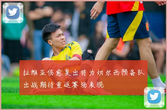 拉维亚伤愈复出将为切尔西预备队出战期待重返赛场表现