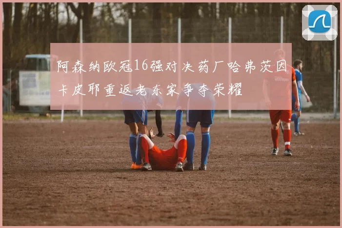 阿森纳欧冠16强对决药厂哈弗茨因卡皮耶重返老东家争夺荣耀