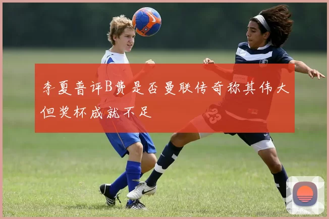 李夏普评B费是否曼联传奇称其伟大但奖杯成就不足