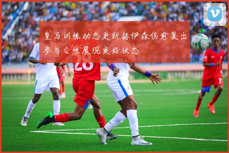 皇马训练动态更新赫伊森伤愈复出参与合练展现良好状态