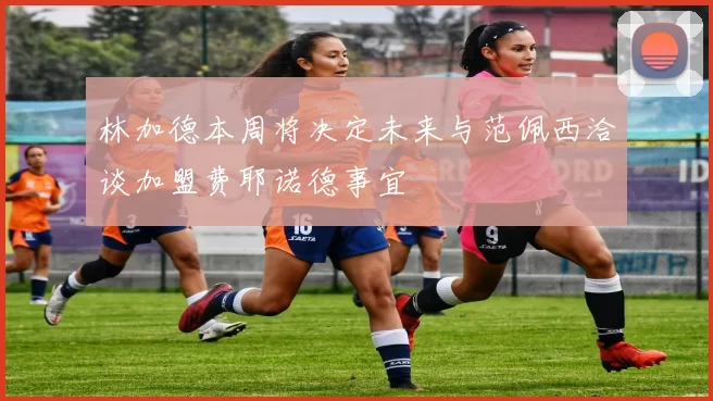 林加德本周将决定未来与范佩西洽谈加盟费耶诺德事宜
