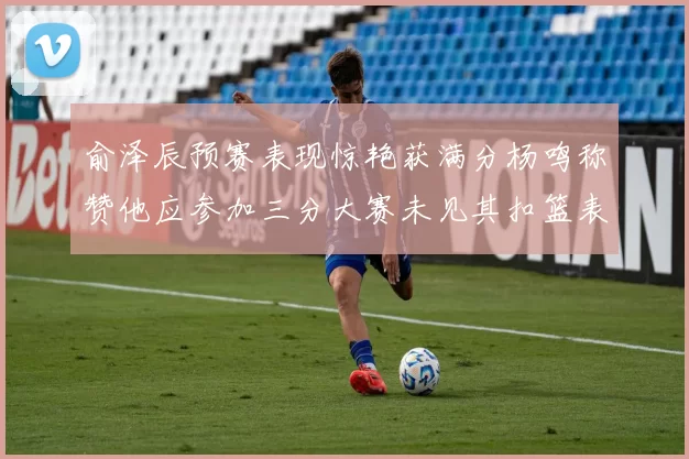 俞泽辰预赛表现惊艳获满分杨鸣称赞他应参加三分大赛未见其扣篮表现
