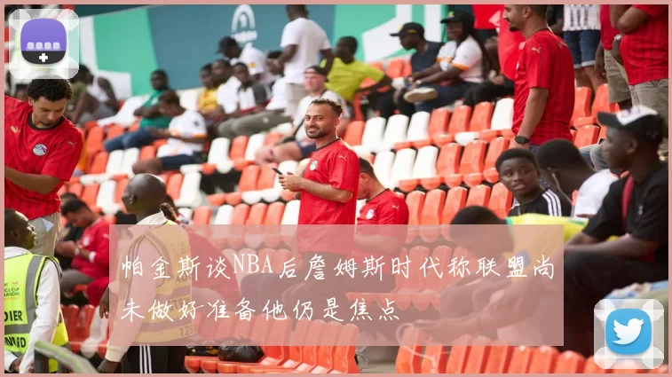 帕金斯谈NBA后詹姆斯时代称联盟尚未做好准备他仍是焦点