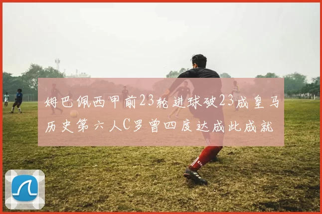 姆巴佩西甲前23轮进球破23成皇马历史第六人C罗曾四度达成此成就