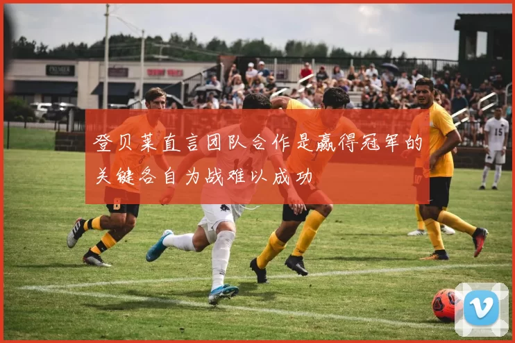 登贝莱直言团队合作是赢得冠军的关键各自为战难以成功