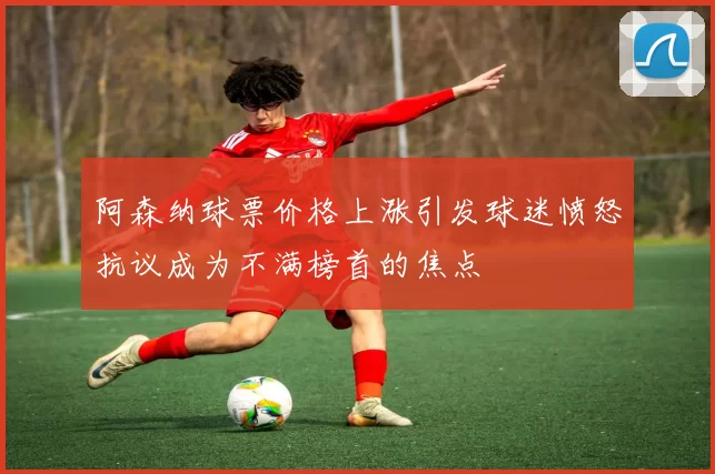 阿森纳球票价格上涨引发球迷愤怒抗议成为不满榜首的焦点